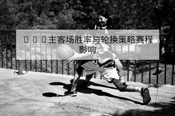 CBA主客场胜率与轮换策略赛程影响