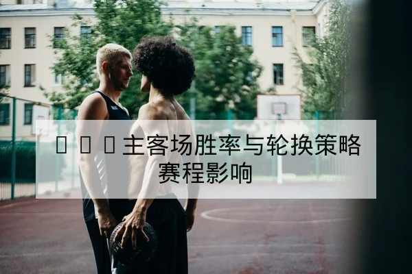 CBA主客场胜率与轮换策略赛程影响